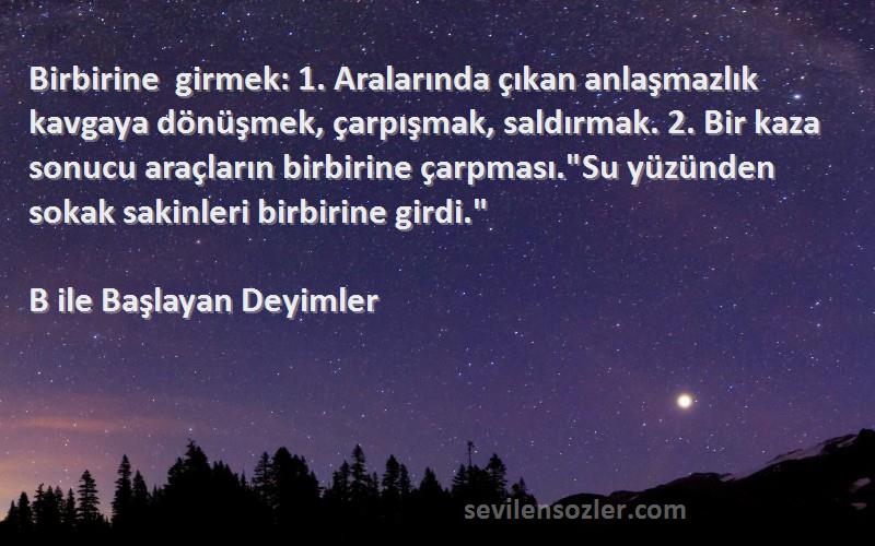 B ile Başlayan Deyimler Sözleri 
Birbirine girmek: 1. Aralarında çıkan anlaşmazlık kavgaya dönüşmek, çarpışmak, saldırmak. 2. Bir kaza sonucu araçların birbirine çarpması.Su yüzünden sokak sakinleri birbirine girdi.