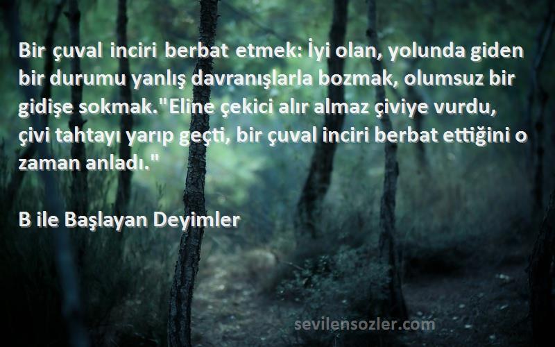 B ile Başlayan Deyimler Sözleri 
Bir çuval inciri berbat etmek: İyi olan, yolunda giden bir durumu yanlış davranışlarla bozmak, olumsuz bir gidişe sokmak.Eline çekici alır almaz çiviye vurdu, çivi tahtayı yarıp geçti, bir çuval inciri berbat ettiğini o zaman anladı.