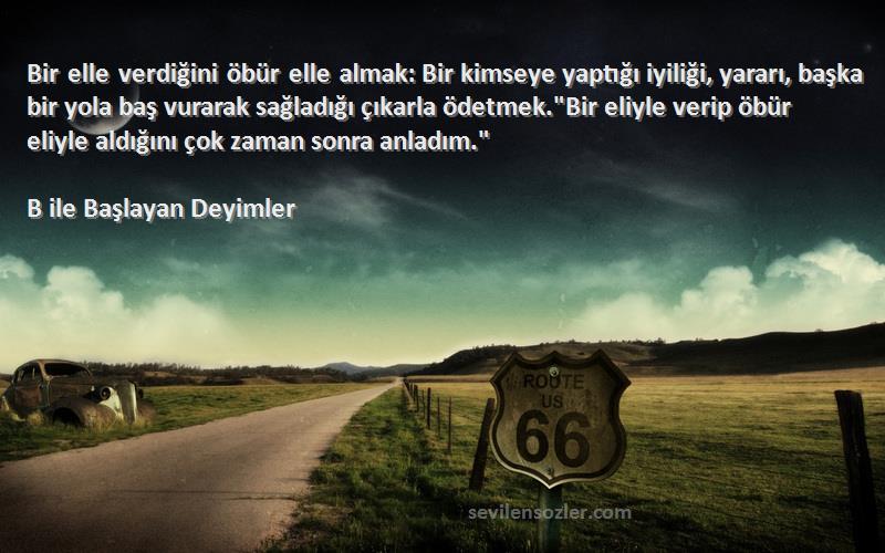 B ile Başlayan Deyimler Sözleri 
Bir elle verdiğini öbür elle almak: Bir kimseye yaptığı iyiliği, yararı, başka bir yola baş vurarak sağladığı çıkarla ödetmek.Bir eliyle verip öbür eliyle aldığını çok zaman sonra anladım.