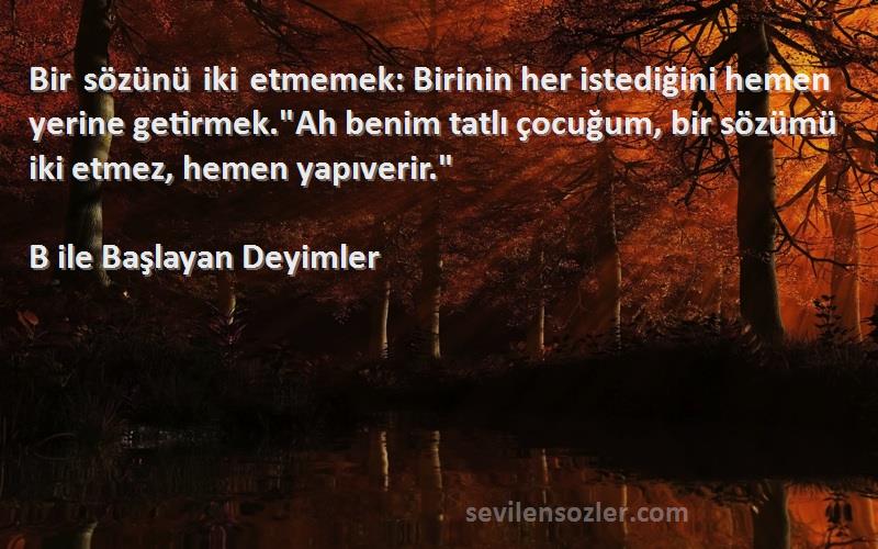 B ile Başlayan Deyimler Sözleri 
Bir sözünü iki etmemek: Birinin her istediğini hemen yerine getirmek.Ah benim tatlı çocuğum, bir sözümü iki etmez, hemen yapıverir.