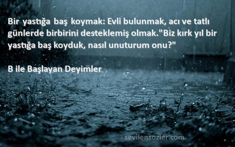 B ile Başlayan Deyimler Sözleri 
Bir yastığa baş koymak: Evli bulunmak, acı ve tatlı günlerde birbirini desteklemiş olmak.Biz kırk yıl bir yastığa baş koyduk, nasıl unuturum onu?