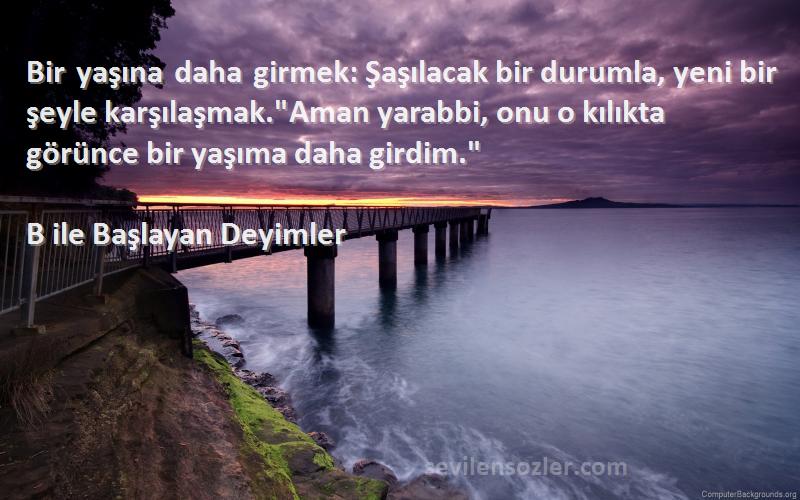 B ile Başlayan Deyimler Sözleri 
Bir yaşına daha girmek: Şaşılacak bir durumla, yeni bir şeyle karşılaşmak.Aman yarabbi, onu o kılıkta görünce bir yaşıma daha girdim.