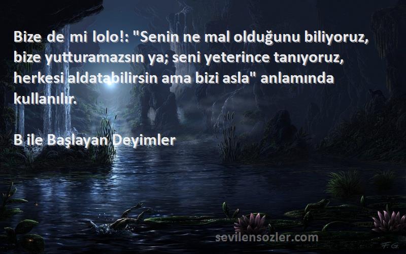 B ile Başlayan Deyimler Sözleri 
Bize de mi lolo!: Senin ne mal olduğunu biliyoruz, bize yutturamazsın ya; seni yeterince tanıyoruz, herkesi aldatabilirsin ama bizi asla anlamında kullanılır.