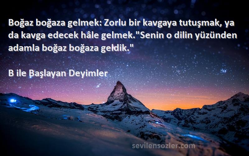 B ile Başlayan Deyimler Sözleri 
Boğaz boğaza gelmek: Zorlu bir kavgaya tutuşmak, ya da kavga edecek hâle gelmek.Senin o dilin yüzünden adamla boğaz boğaza geldik.