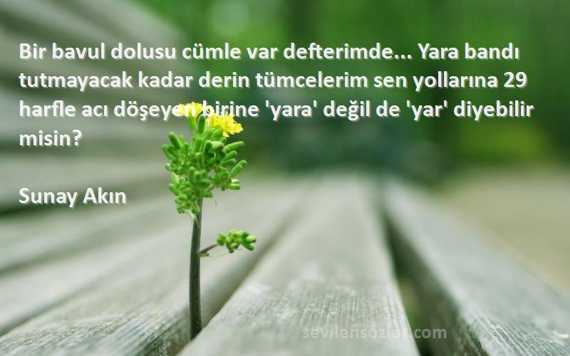 Sunay Akın Sözleri 
Bir bavul dolusu cümle var defterimde... Yara bandı tutmayacak kadar derin tümcelerim sen yollarına 29 harfle acı döşeyen birine 'yara' değil de 'yar' diyebilir misin?