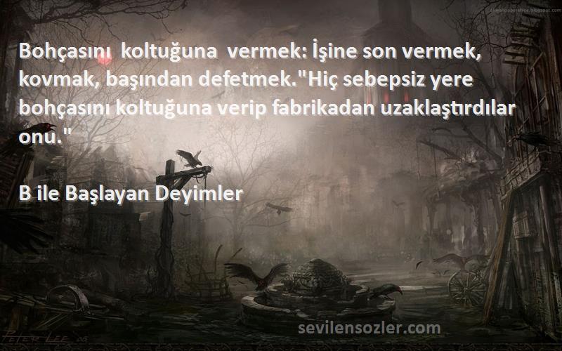 B ile Başlayan Deyimler Sözleri 
Bohçasını koltuğuna vermek: İşine son vermek, kovmak, başından defetmek.Hiç sebepsiz yere bohçasını koltuğuna verip fabrikadan uzaklaştırdılar onu.