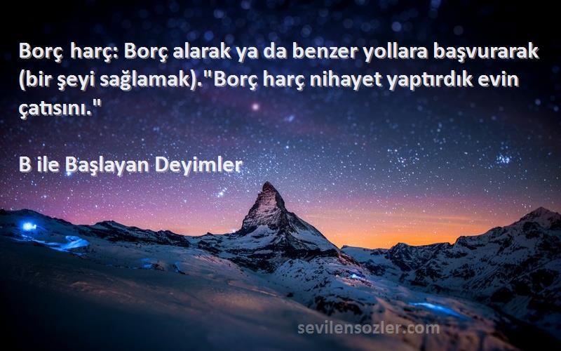 B ile Başlayan Deyimler Sözleri 
Borç harç: Borç alarak ya da benzer yollara başvurarak (bir şeyi sağlamak).Borç harç nihayet yaptırdık evin çatısını.