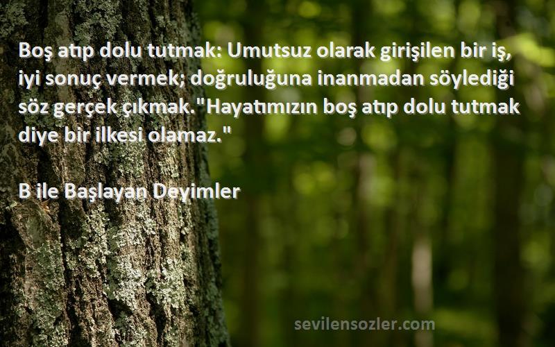 B ile Başlayan Deyimler Sözleri 
Boş atıp dolu tutmak: Umutsuz olarak girişilen bir iş, iyi sonuç vermek; doğruluğuna inanmadan söylediği söz gerçek çıkmak.Hayatımızın boş atıp dolu tutmak diye bir ilkesi olamaz.