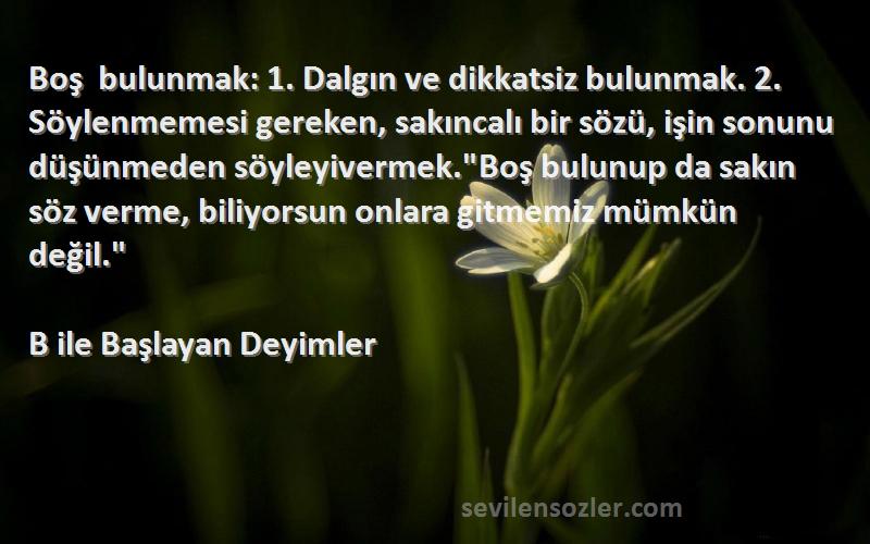 B ile Başlayan Deyimler Sözleri 
Boş bulunmak: 1. Dalgın ve dikkatsiz bulunmak. 2. Söylenmemesi gereken, sakıncalı bir sözü, işin sonunu düşünmeden söyleyivermek.Boş bulunup da sakın söz verme, biliyorsun onlara gitmemiz mümkün değil.