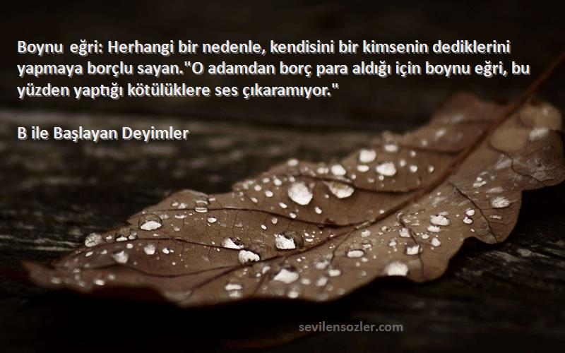 B ile Başlayan Deyimler Sözleri 
Boynu eğri: Herhangi bir nedenle, kendisini bir kimsenin dediklerini yapmaya borçlu sayan.O adamdan borç para aldığı için boynu eğri, bu yüzden yaptığı kötülüklere ses çıkaramıyor.