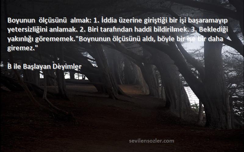 B ile Başlayan Deyimler Sözleri 
Boyunun ölçüsünü almak: 1. İddia üzerine giriştiği bir işi başaramayıp yetersizliğini anlamak. 2. Biri tarafından haddi bildirilmek. 3. Beklediği yakınlığı görememek.Boynunun ölçüsünü aldı, böyle bir işe bir daha giremez.