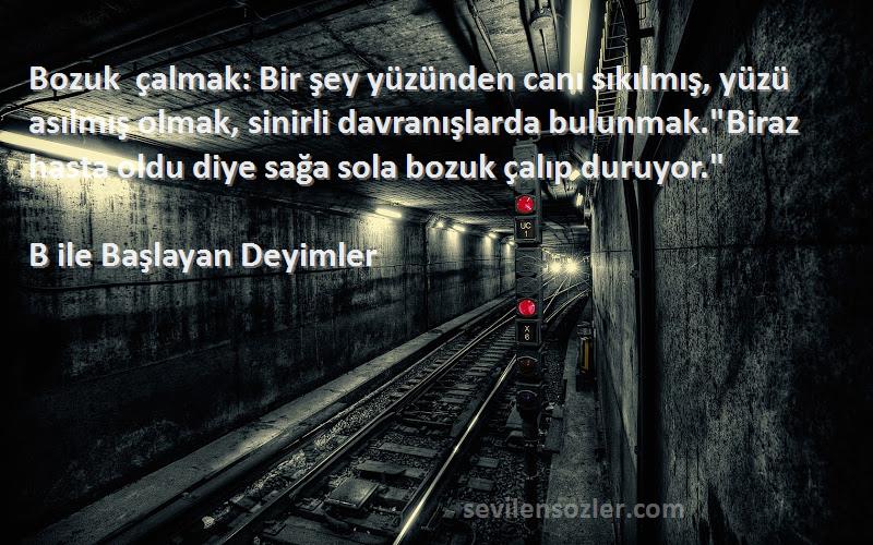 B ile Başlayan Deyimler Sözleri 
Bozuk çalmak: Bir şey yüzünden canı sıkılmış, yüzü asılmış olmak, sinirli davranışlarda bulunmak.Biraz hasta oldu diye sağa sola bozuk çalıp duruyor.