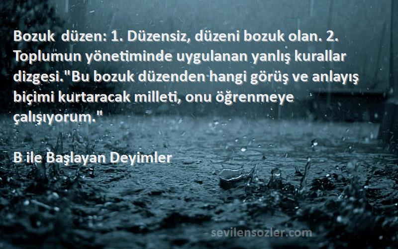 B ile Başlayan Deyimler Sözleri 
Bozuk düzen: 1. Düzensiz, düzeni bozuk olan. 2. Toplumun yönetiminde uygulanan yanlış kurallar dizgesi.Bu bozuk düzenden hangi görüş ve anlayış biçimi kurtaracak milleti, onu öğrenmeye çalışıyorum.