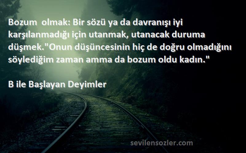 B ile Başlayan Deyimler Sözleri 
Bozum olmak: Bir sözü ya da davranışı iyi karşılanmadığı için utanmak, utanacak duruma düşmek.Onun düşüncesinin hiç de doğru olmadığını söylediğim zaman amma da bozum oldu kadın.