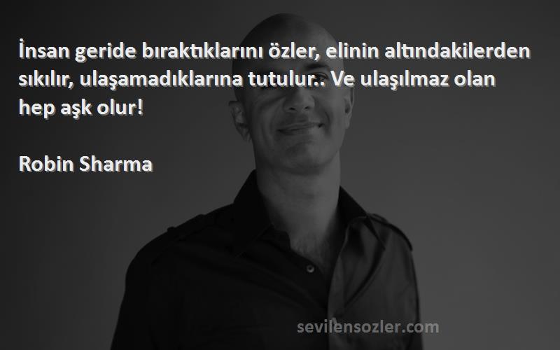 Robin Sharma Sözleri 
İnsan geride bıraktıklarını özler, elinin altındakilerden sıkılır, ulaşamadıklarına tutulur.. Ve ulaşılmaz olan hep aşk olur!