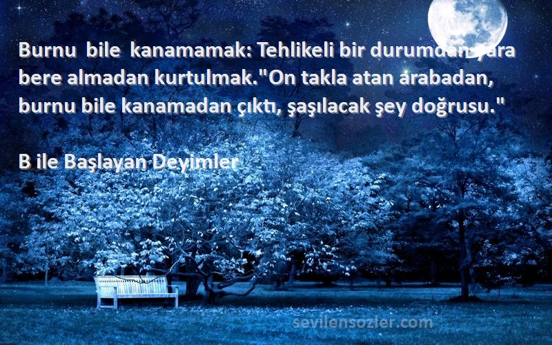 B ile Başlayan Deyimler Sözleri 
Burnu bile kanamamak: Tehlikeli bir durumdan yara bere almadan kurtulmak.On takla atan arabadan, burnu bile kanamadan çıktı, şaşılacak şey doğrusu.