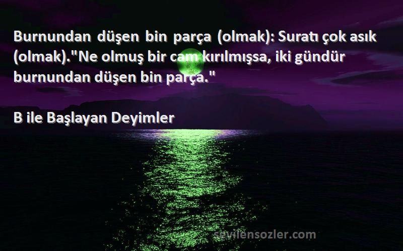 B ile Başlayan Deyimler Sözleri 
Burnundan düşen bin parça (olmak): Suratı çok asık (olmak).Ne olmuş bir cam kırılmışsa, iki gündür burnundan düşen bin parça.