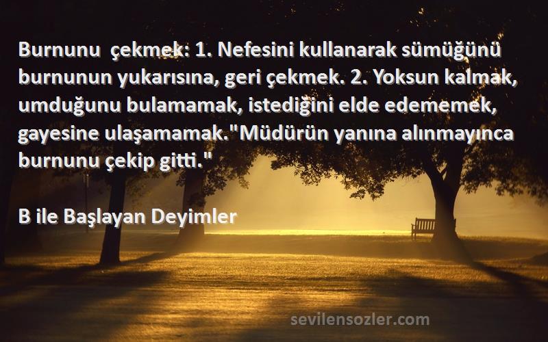 B ile Başlayan Deyimler Sözleri 
Burnunu çekmek: 1. Nefesini kullanarak sümüğünü burnunun yukarısına, geri çekmek. 2. Yoksun kalmak, umduğunu bulamamak, istediğini elde edememek, gayesine ulaşamamak.Müdürün yanına alınmayınca burnunu çekip gitti.