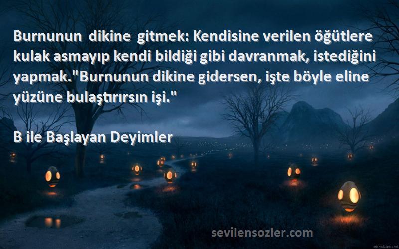 B ile Başlayan Deyimler Sözleri 
Burnunun dikine gitmek: Kendisine verilen öğütlere kulak asmayıp kendi bildiği gibi davranmak, istediğini yapmak.Burnunun dikine gidersen, işte böyle eline yüzüne bulaştırırsın işi.