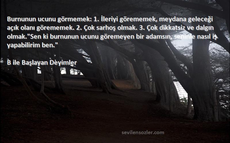 B ile Başlayan Deyimler Sözleri 
Burnunun ucunu görmemek: 1. İleriyi görememek, meydana geleceği açık olanı görememek. 2. Çok sarhoş olmak. 3. Çok dikkatsiz ve dalgın olmak.Sen ki burnunun ucunu göremeyen bir adamsın, seninle nasıl iş yapabilirim ben.