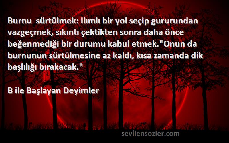 B ile Başlayan Deyimler Sözleri 
Burnu sürtülmek: Ilımlı bir yol seçip gururundan vazgeçmek, sıkıntı çektikten sonra daha önce beğenmediği bir durumu kabul etmek.Onun da burnunun sürtülmesine az kaldı, kısa zamanda dik başlılığı bırakacak.