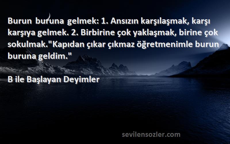 B ile Başlayan Deyimler Sözleri 
Burun buruna gelmek: 1. Ansızın karşılaşmak, karşı karşıya gelmek. 2. Birbirine çok yaklaşmak, birine çok sokulmak.Kapıdan çıkar çıkmaz öğretmenimle burun buruna geldim.