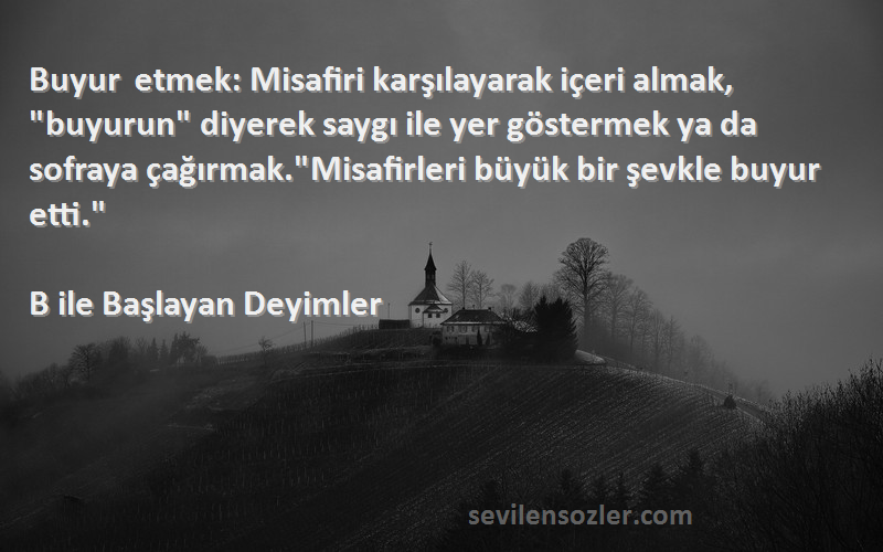 B ile Başlayan Deyimler Sözleri 
Buyur etmek: Misafiri karşılayarak içeri almak, buyurun diyerek saygı ile yer göstermek ya da sofraya çağırmak.Misafirleri büyük bir şevkle buyur etti.