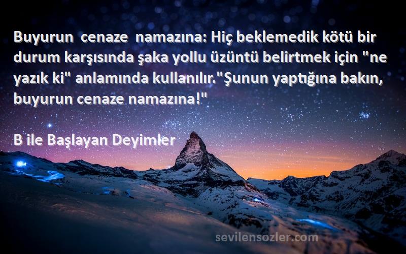 B ile Başlayan Deyimler Sözleri 
Buyurun cenaze namazına: Hiç beklemedik kötü bir durum karşısında şaka yollu üzüntü belirtmek için ne yazık ki anlamında kullanılır.Şunun yaptığına bakın, buyurun cenaze namazına!