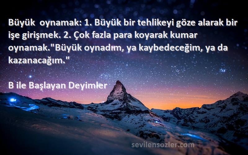 B ile Başlayan Deyimler Sözleri 
Büyük oynamak: 1. Büyük bir tehlikeyi göze alarak bir işe girişmek. 2. Çok fazla para koyarak kumar oynamak.Büyük oynadım, ya kaybedeceğim, ya da kazanacağım.