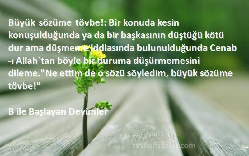 B ile Başlayan Deyimler Sözleri 
Büyük sözüme tövbe!: Bir konuda kesin konuşulduğunda ya da bir başkasının düştüğü kötü dur ama düşmeme iddiasında bulunulduğunda Cenab-ı Allah`tan böyle bir duruma düşürmemesini dileme.Ne ettim de o sözü söyledim, büyük sözüme tövbe!