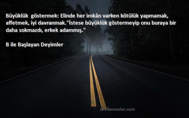 B ile Başlayan Deyimler Sözleri 
Büyüklük göstermek: Elinde her imkân varken kötülük yapmamak, affetmek, iyi davranmak.İstese büyüklük göstermeyip onu buraya bir daha sokmazdı, erkek adammış.