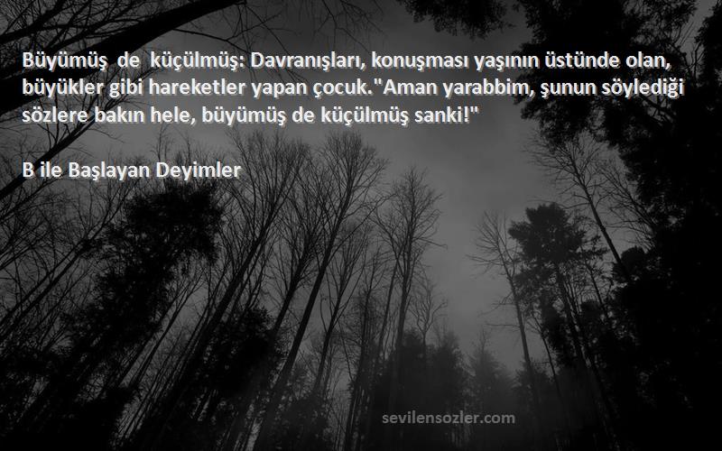 B ile Başlayan Deyimler Sözleri 
Büyümüş de küçülmüş: Davranışları, konuşması yaşının üstünde olan, büyükler gibi hareketler yapan çocuk.Aman yarabbim, şunun söylediği sözlere bakın hele, büyümüş de küçülmüş sanki!