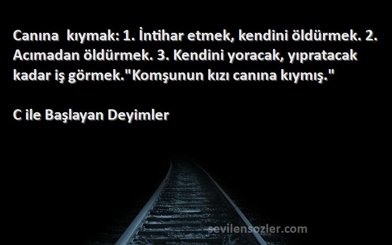 C ile Başlayan Deyimler Sözleri 
Canına kıymak: 1. İntihar etmek, kendini öldürmek. 2. Acımadan öldürmek. 3. Kendini yoracak, yıpratacak kadar iş görmek.Komşunun kızı canına kıymış.