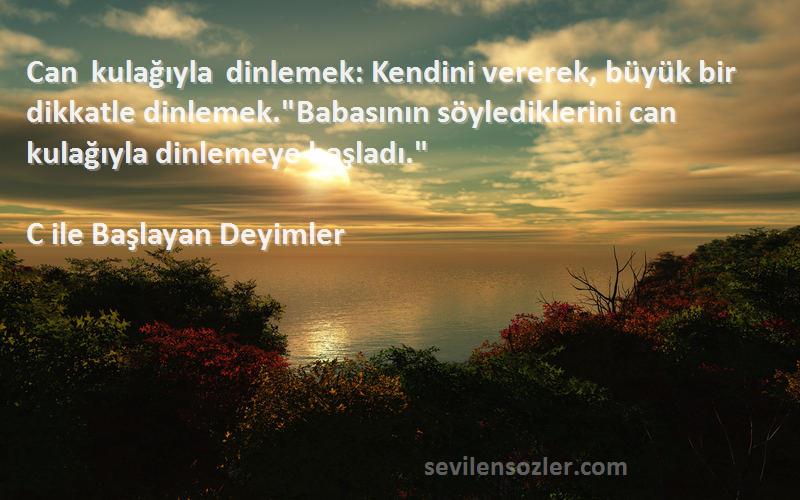 C ile Başlayan Deyimler Sözleri 
Can kulağıyla dinlemek: Kendini vererek, büyük bir dikkatle dinlemek.Babasının söylediklerini can kulağıyla dinlemeye başladı.