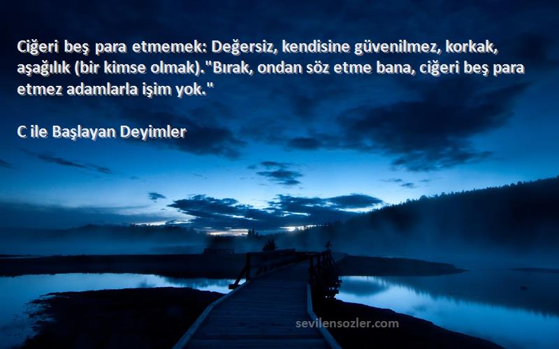 C ile Başlayan Deyimler Sözleri 
Ciğeri beş para etmemek: Değersiz, kendisine güvenilmez, korkak, aşağılık (bir kimse olmak).Bırak, ondan söz etme bana, ciğeri beş para etmez adamlarla işim yok.