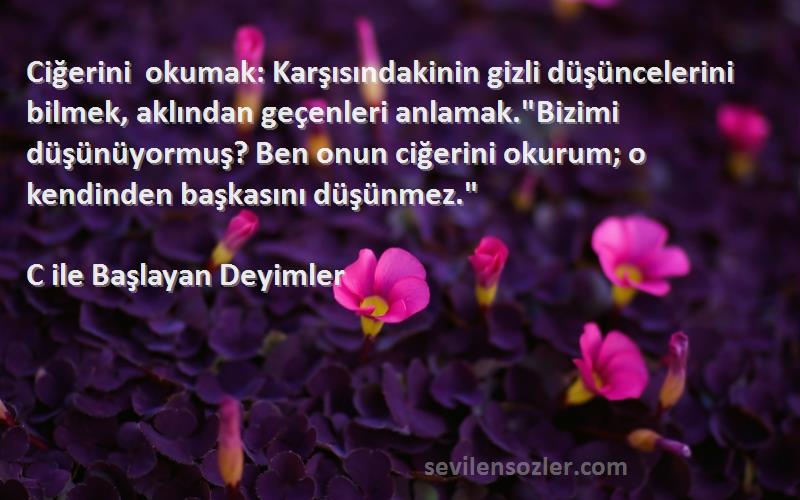 C ile Başlayan Deyimler Sözleri 
Ciğerini okumak: Karşısındakinin gizli düşüncelerini bilmek, aklından geçenleri anlamak.Bizimi düşünüyormuş? Ben onun ciğerini okurum; o kendinden başkasını düşünmez.