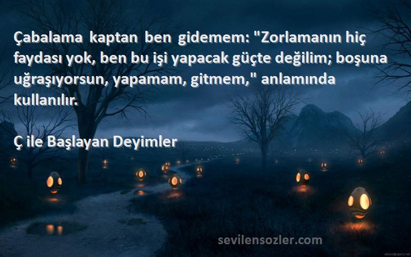 Ç ile Başlayan Deyimler Sözleri 
Çabalama kaptan ben gidemem: Zorlamanın hiç faydası yok, ben bu işi yapacak güçte değilim; boşuna uğraşıyorsun, yapamam, gitmem, anlamında kullanılır.