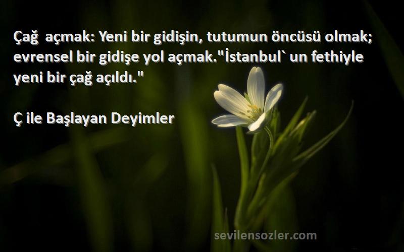 Ç ile Başlayan Deyimler Sözleri 
Çağ açmak: Yeni bir gidişin, tutumun öncüsü olmak; evrensel bir gidişe yol açmak.İstanbul` un fethiyle yeni bir çağ açıldı.