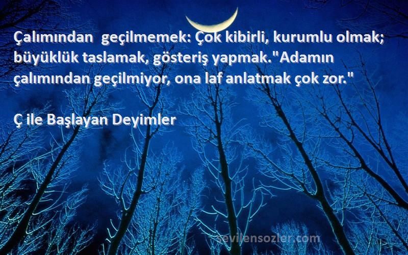 Ç ile Başlayan Deyimler Sözleri 
Çalımından geçilmemek: Çok kibirli, kurumlu olmak; büyüklük taslamak, gösteriş yapmak.Adamın çalımından geçilmiyor, ona laf anlatmak çok zor.