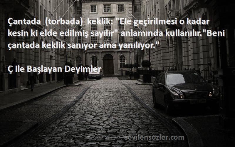 Ç ile Başlayan Deyimler Sözleri 
Çantada (torbada) keklik: Ele geçirilmesi o kadar kesin ki elde edilmiş sayılır anlamında kullanılır.Beni çantada keklik sanıyor ama yanılıyor.