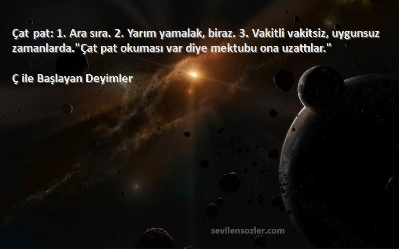 Ç ile Başlayan Deyimler Sözleri 
Çat pat: 1. Ara sıra. 2. Yarım yamalak, biraz. 3. Vakitli vakitsiz, uygunsuz zamanlarda.Çat pat okuması var diye mektubu ona uzattılar.