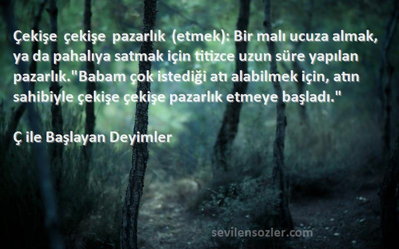 Ç ile Başlayan Deyimler Sözleri 
Çekişe çekişe pazarlık (etmek): Bir malı ucuza almak, ya da pahalıya satmak için titizce uzun süre yapılan pazarlık.Babam çok istediği atı alabilmek için, atın sahibiyle çekişe çekişe pazarlık etmeye başladı.