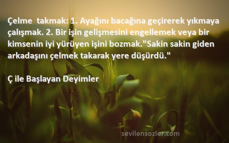 Ç ile Başlayan Deyimler Sözleri 
Çelme takmak: 1. Ayağını bacağına geçirerek yıkmaya çalışmak. 2. Bir işin gelişmesini engellemek veya bir kimsenin iyi yürüyen işini bozmak.Sakin sakin giden arkadaşını çelmek takarak yere düşürdü.