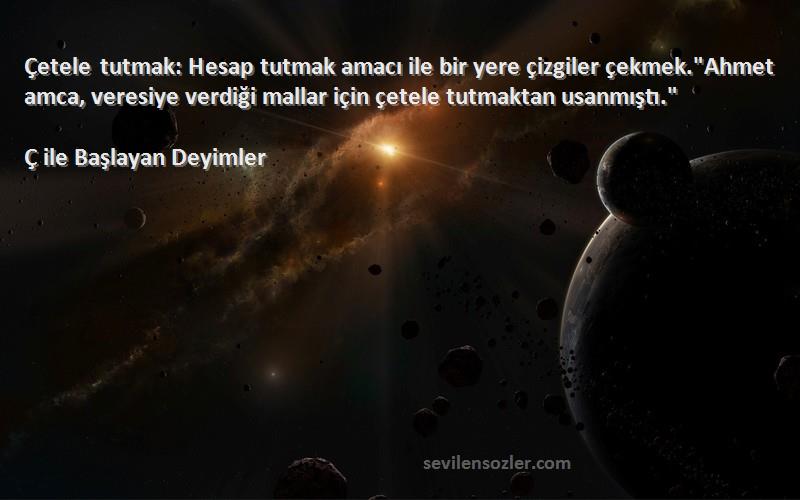 Ç ile Başlayan Deyimler Sözleri 
Çetele tutmak: Hesap tutmak amacı ile bir yere çizgiler çekmek.Ahmet amca, veresiye verdiği mallar için çetele tutmaktan usanmıştı.