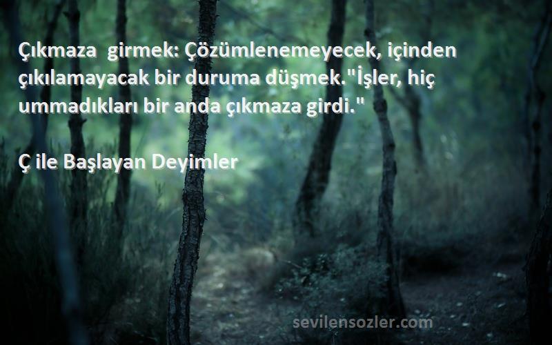 Ç ile Başlayan Deyimler Sözleri 
Çıkmaza girmek: Çözümlenemeyecek, içinden çıkılamayacak bir duruma düşmek.İşler, hiç ummadıkları bir anda çıkmaza girdi.