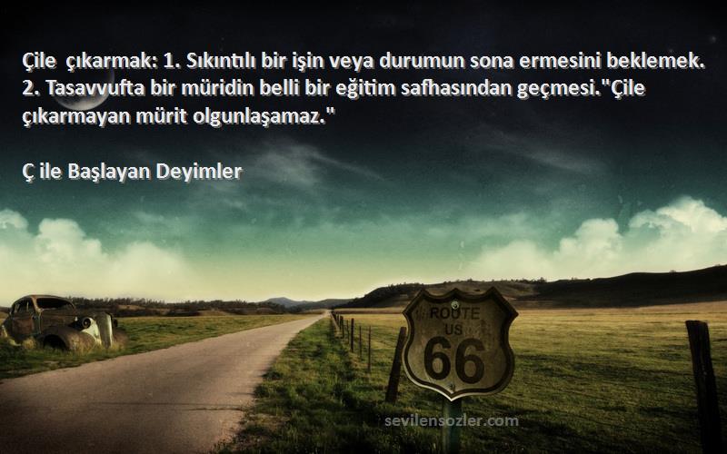 Ç ile Başlayan Deyimler Sözleri 
Çile çıkarmak: 1. Sıkıntılı bir işin veya durumun sona ermesini beklemek. 2. Tasavvufta bir müridin belli bir eğitim safhasından geçmesi.Çile çıkarmayan mürit olgunlaşamaz.