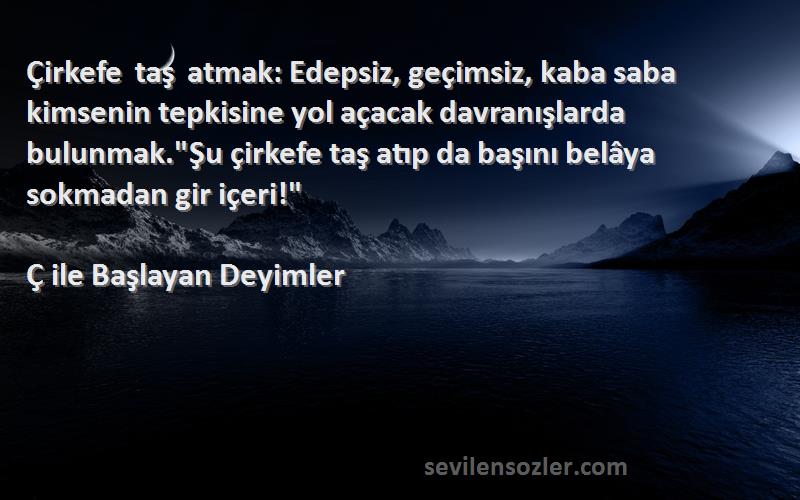 Ç ile Başlayan Deyimler Sözleri 
Çirkefe taş atmak: Edepsiz, geçimsiz, kaba saba kimsenin tepkisine yol açacak davranışlarda bulunmak.Şu çirkefe taş atıp da başını belâya sokmadan gir içeri!