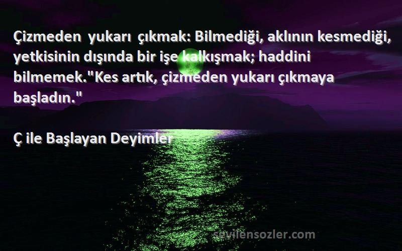 Ç ile Başlayan Deyimler Sözleri 
Çizmeden yukarı çıkmak: Bilmediği, aklının kesmediği, yetkisinin dışında bir işe kalkışmak; haddini bilmemek.Kes artık, çizmeden yukarı çıkmaya başladın.