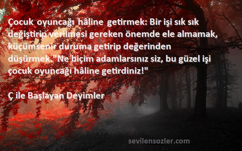 Ç ile Başlayan Deyimler Sözleri 
Çocuk oyuncağı hâline getirmek: Bir işi sık sık değiştirip verilmesi gereken önemde ele almamak, küçümsenir duruma getirip değerinden düşürmek.Ne biçim adamlarsınız siz, bu güzel işi çocuk oyuncağı hâline getirdiniz!