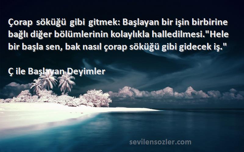 Ç ile Başlayan Deyimler Sözleri 
Çorap söküğü gibi gitmek: Başlayan bir işin birbirine bağlı diğer bölümlerinin kolaylıkla halledilmesi.Hele bir başla sen, bak nasıl çorap söküğü gibi gidecek iş.